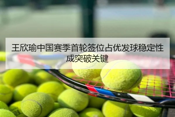 王欣瑜中国赛季首轮签位占优发球稳定性成突破关键