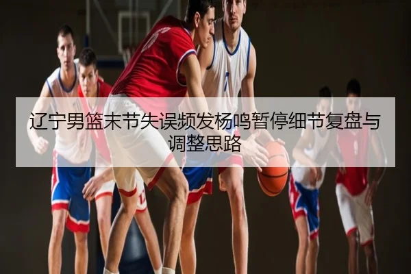 辽宁男篮末节失误频发杨鸣暂停细节复盘与调整思路