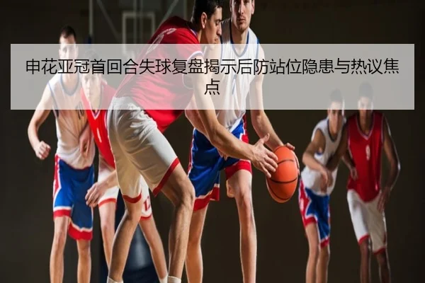 申花亚冠首回合失球复盘揭示后防站位隐患与热议焦点